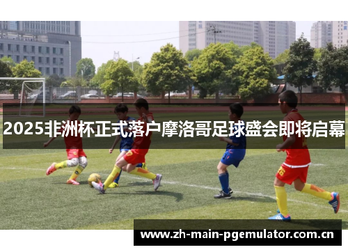 2025非洲杯正式落户摩洛哥足球盛会即将启幕 2025非洲杯正式落户摩洛哥足球盛会即将启幕