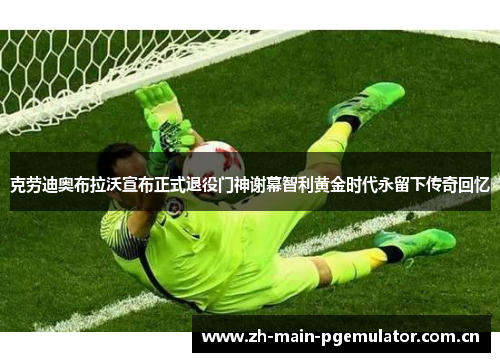 克劳迪奥布拉沃宣布正式退役门神谢幕智利黄金时代永留下传奇回忆 克劳迪奥布拉沃宣布正式退役门神谢幕智利黄金时代永留下传奇回忆