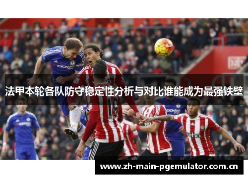 法甲本轮各队防守稳定性分析与对比谁能成为最强铁壁 法甲本轮各队防守稳定性分析与对比谁能成为最强铁壁