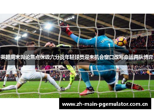 英超周末舆论焦点保级六分战年轻球员迎来机会窗口改写命运两队博弈 英超周末舆论焦点保级六分战年轻球员迎来机会窗口改写命运两队博弈